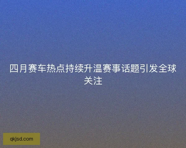 四月赛车热点持续升温赛事话题引发全球关注