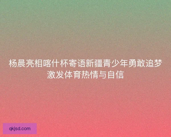 杨晨亮相喀什杯寄语新疆青少年勇敢追梦激发体育热情与自信