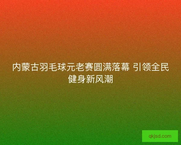 内蒙古羽毛球元老赛圆满落幕 引领全民健身新风潮