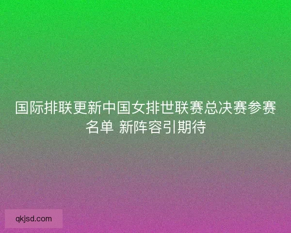 国际排联更新中国女排世联赛总决赛参赛名单 新阵容引期待
